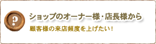 ショップのオーナー様・店長様から/顧客様の来店頻度を上げたい！