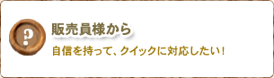 販売員様から/自身を持って、クイックに対応したい！