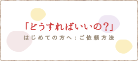 どうすればいいの？/はじめての方へ：ご依頼方法