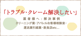 トラブル・クレーム解決したい/業者様へ：解決事例。クリーニング業・アパレルお客様相談室・運送業引越業・飲食店etc...