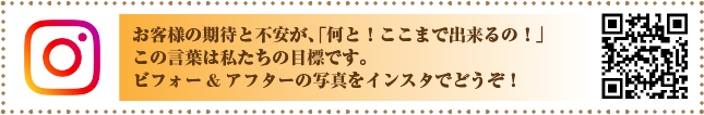 お客様の期待と不安が、「何と！ここまで出来るの！」この言葉は私たちの目標です。ビフォー・アフターの写真をインスタでどうぞ！