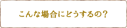 こんな場合にどうするの？